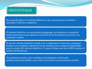 DESVENTAJAS

No se puede aplicar el método dialéctico a los conocimientos científico-
naturales e histórico-empíricos.



El método dialéctico no nos permite desagregar un fenómeno y estudiarlo
minuciosamente ya que plantea la relación de los fenómenos con otros y su
constante cambio.

El uso del método dialéctico tiende a ser complicado al relacionar categorías
simples con complejas, además de tener siempre estas categorías disponibles
para el estudio del método dialéctico. Ya que si faltase uno sería difícil realizar el
análisis del fenómeno.


 No podemos asumir como verdadero una hipótesis confirmada
satisfactoriamente debido a que todo se encuentra en permanente cambio.
 