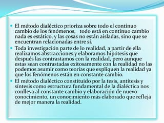  El método dialéctico prioriza sobre todo el continuo
  cambio de los fenómenos, todo está en continuo cambio
  nada es estático, y las cosas no están aisladas, sino que se
  encuentran relacionadas entre sí.
 Toda investigación parte de lo realidad, a partir de ella
  realizamos abstracciones y elaboramos hipótesis que
  después las contrastamos con la realidad, pero aunque
  estas sean contrastadas exitosamente con la realidad no las
  podemos asumir como teorías que expliquen la realidad ya
  que los fenómenos están en constante cambio.
 El método dialéctico constituido por la tesis, antítesis y
  síntesis como estructura fundamental de la dialéctica nos
  conlleva al constante cambio y elaboración de nuevo
  conocimiento, un conocimiento más elaborado que refleja
  de mejor manera la realidad.
 