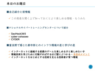 9
■自己紹介と前情報
✓ この発表を聞く上で知っておくとより楽しめる情報 – もうみた
■ナショナルサイバートレーニングセンターについて紹介
✓ SecHack365
✓ cyber colosseo
✓ CYDER
■富良野で感じた都市部とのインフラ環境の差と学びの差
✓ インターネットに接続する前提のゲームを楽しめる子と楽しめない子
✓ 情報技術を学ぶために行動すればするほど壁にぶつかる - 今日のメイン！
✓ インターネットをはじめとする技術を支える技術者が育つ環境
 