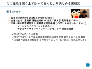 1
■ $ whoami
✓ 氏名 : Nishihara Shota ( @tomio2480 )
✓ 出身 : 旭川工業高校 情報技術科 → 北見工業大学 電気電子工学科
✓ 仕事 : 国立研究開発法人 情報通信研究機構 (NICT : えぬあいしーてぃー)
ソーシャルイノベーションユニット
ナショナルサイバートレーニングセンター 研究技術員
• 2019/04/01 から現職
• 2019/03/31 までは北海道富良野緑峰高等学校 電気システム科 教諭
• 北海道の公立高校教諭を 5 年間やりました (電子回路，電気工事など)
 