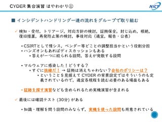 26
■ インシデントハンドリング一連の流れをグループで取り組む
✓ 検知・受付，トリアージ，対応方針の検討，証拠保全，封じ込め，根絶，
復旧措置，再発防止策の検討，事後対応（適宜，報告・公表）
• CSIRTとして情シス，ベンダー等どことの調整担当かという役割分担
• ハンズオンもあればディスカッションもある
• 答えが一つに絞られる設問，答えが発散する設問
• マルウェアに感染した！どうする？
• すぐに抜線だ！ → 証拠は消えちゃわない？会社のポリシーは？
• ということを見据えて CYDER の背景設定ではそういうのも定
義されているので，適宜各規程を読む必要のある場面もある
• 証跡を探す演習なども含められるため実機演習が含まれる
✓ 最後には確認テスト (30分) がある
• 知識・理解を問う設問のみならず，実機を使った設問も用意されている
 