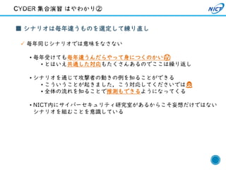 27
■ シナリオは毎年違うものを選定して練り直し
✓ 毎年同じシナリオでは意味をなさない
• 毎年受けても毎年違うんだらやって身につくのかい🤔
• とはいえ共通した対応もたくさんあるのでここは繰り返し
• シナリオを通じて攻撃者の動きの例を知ることができる
• こういうことが起きました，こう対応してくださいでは🙅
• 全体の流れを知ることで推測もできるようになってくる
• NICT内にサイバーセキュリティ研究室があるからこそ妄想だけではない
シナリオを組むことを意識している
 