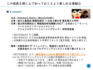 2
■ $ whoami
✓ 氏名 : Nishihara Shota ( @tomio2480 )
✓ 出身 : 旭川工業高校 情報技術科 → 北見工業大学 電気電子工学科
✓ 仕事 : 国立研究開発法人 情報通信研究機構 (NICT : えぬあいしーてぃー)
ソーシャルイノベーションユニット
ナショナルサイバートレーニングセンター 研究技術員
• 2019/04/01 から現職
• 2019/03/31 までは北海道富良野緑峰高等学校 電気システム科 教諭
• 北海道の公立高校教諭を 5 年間やりました (電子回路，電気工事など)
✓ 趣味 : 全国各地の IT コミュニティ，勉強会に出没すること
全国各地の U-16 プログラミングコンテストを見て感心すること
• 2019/08/01 より一般社団法人LOCAL運営委員を引き受けることに
• U-16 プログラミングコンテストは旭川市発祥のコンテスト
• 今年で 9 回目になります． (来年 10 周年記念で何かある！？
• 釧路10/16(土)，函館 10/16(土)，札幌 10/23(土)
• 旭川11/03(日) –全道大会とプレ全国大会同日開催
 