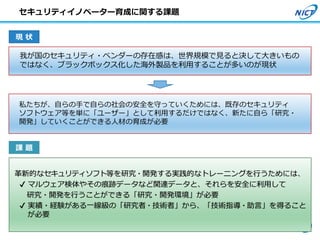 我が国のセキュリティ・ベンダーの存在感は、世界規模で見ると決して大きいもの
ではなく、ブラックボックス化した海外製品を利用することが多いのが現状
私たちが、自らの手で自らの社会の安全を守っていくためには、既存のセキュリティ
ソフトウェア等を単に「ユーザー」として利用するだけではなく、新たに自ら「研究・
開発」していくことができる人材の育成が必要
現 状
課 題
革新的なセキュリティソフト等を研究・開発する実践的なトレーニングを行うためには、
✔ マルウェア検体やその痕跡データなど関連データと、それらを安全に利用して
研究・開発を行うことができる「研究・開発環境」が必要
✔ 実績・経験がある一線級の「研究者・技術者」から、「技術指導・助言」を得ること
が必要
31
セキュリティイノベーター育成に関する課題
 