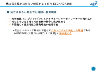 38
■ 地方はおろか都会でも得難い教育環境
✓ 大学教員/エンジニア/プロジェクトマネージャー等トレーナーの幅が広い
✓ 同じような志を持った同世代の集合に飛び込める
✓ 年間通じて使用可能な開発環境が使用可能
• 安全なマルウェア解析が可能などセキュリティに特化した環境である
NONSTOP (北陸 StarBED 上に展開) が年中使える
 