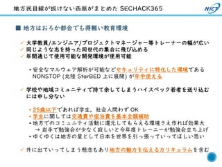 39
■ 地方はおろか都会でも得難い教育環境
✓ 大学教員/エンジニア/プロジェクトマネージャー等トレーナーの幅が広い
✓ 同じような志を持った同世代の集合に飛び込める
✓ 年間通じて使用可能な開発環境が使用可能
• 安全なマルウェア解析が可能などセキュリティに特化した環境である
NONSTOP (北陸 StarBED 上に展開) が年中使える
✓ 学校や地域コミュニティで持て余してしまうハイスペック若者を送り込む
には申し分ない
• 25歳以下であれば学生，社会人問わず OK
• 学生に関しては交通費や宿泊費を基本全額補助
• 地方でのコミュニティ活動に還元してもらえる環境さえ作れば効果大
→ 岩手で勉強会が少なく寂しいと今年度トレーニーが勉強会立ち上げ
• ゆくゆくは地方の星として日本を世界を引っ張っていってほしい思い
✓ 外に出ていってしまう懸念もあり地方の魅力を伝えるカリキュラムを含む
 