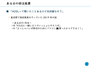 41
■ 「ADSLって聞いたことあるけど光回線なの？」
✓ 富良野で高校教員をやっていた 2019 年の話
～ある日の1年生～
• R「KもOと一緒にネトゲいっしょにやろうぜ」
• K「よっしゃいいぜ部活のためにパソコン💻買ったからできる！！」
 
