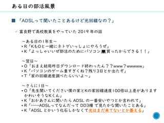 43
■ 「ADSLって聞いたことあるけど光回線なの？」
✓ 富良野で高校教員をやっていた 2019 年の話
～ある日の1年生～
• R「KもOと一緒にネトゲいっしょにやろうぜ」
• K「よっしゃいいぜ部活のためにパソコン💻買ったからできる！！」
～翌日～
• O「おまえ結局昨日ダウンロード終わったん？？www？wwwww」
• K「パソコンのゲーム重すぎくね？残り3日とか出たぞ」
• T「家の回線速度調べたらいいよ～」
～さらに1日～
• O「先生聞いてください僕の家とKの家回線速度100倍以上差があります
かわいそうなKくん」
• K「おかあさんに聞いたら ADSL の一番安いやつとか言われて」
• R「……ADSLってなんだって DD3種 で見たかな聞いたことある」
• K「ADSL とかいう化石しかなくて光はまだ来てないとか萎える」
 