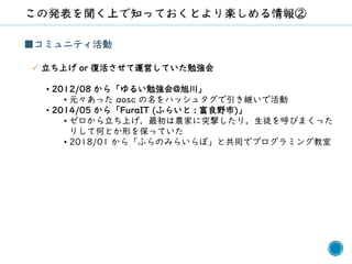 4
■コミュニティ活動
✓ 立ち上げ or 復活させて運営していた勉強会
• 2012/08 から「ゆるい勉強会@旭川」
• 元々あった aosc の名をハッシュタグで引き継いで活動
• 2014/05 から「FuraIT (ふらいと : 富良野市)」
• ゼロから立ち上げ．最初は農家に突撃したり，生徒を呼びまくった
りして何とか形を保っていた
• 2018/01 から「ふらのみらいらぼ」と共同でプログラミング教室
 