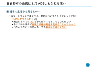 52
■ 通常の生活から見ると……
✓ スマートフォンで事足りる，契約についてきたタブレットでOK
• LINE ができるからOK
• 地区によっては 3G でがんばってるところもなくはない
• 今までの生活内で高速な回線の恩恵を受けることがなかった
• つながらないと不便かも．でもお金はかけたくない．
 