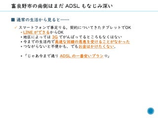 53
■ 通常の生活から見ると……
✓ スマートフォンで事足りる，契約についてきたタブレットでOK
• LINE ができるからOK
• 地区によっては 3G でがんばってるところもなくはない
• 今までの生活内で高速な回線の恩恵を受けることがなかった
• つながらないと不便かも．でもお金はかけたくない．
• 「じゃあ今まで通り ADSL の一番安いプラン ♡」
 