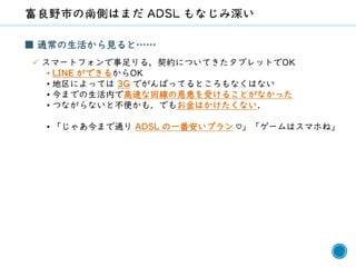 54
■ 通常の生活から見ると……
✓ スマートフォンで事足りる，契約についてきたタブレットでOK
• LINE ができるからOK
• 地区によっては 3G でがんばってるところもなくはない
• 今までの生活内で高速な回線の恩恵を受けることがなかった
• つながらないと不便かも．でもお金はかけたくない．
• 「じゃあ今まで通り ADSL の一番安いプラン ♡」「ゲームはスマホね」
 