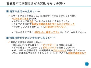 55
■ 通常の生活から見ると……
✓ スマートフォンで事足りる，契約についてきたタブレットでOK
• LINE ができるからOK
• 地区によっては 3G でがんばってるところもなくはない
• 今までの生活内で高速な回線の恩恵を受けることがなかった
• つながらないと不便かも．でもお金はかけたくない．
• 「じゃあ今まで通り ADSL の一番安いプラン ♡」「ゲームはスマホね」
■ 情報技術を学びたい学生から見ると……
✓ 最近の流行り技術は割と重たい
• RaspberryPi がんばる！ → アップデートに何日かかるの……
• ゲーム作る！ → Unity，UE ダウンロードが終わらない……
• AR，VRとか頑張るぞ！ → 開発環境のダウンロードが終わらない……
• Web と連携して何かをつくろう！ → デバッグのうち何割が通信待ち？
 