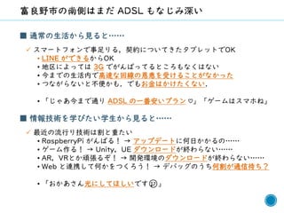56
■ 通常の生活から見ると……
✓ スマートフォンで事足りる，契約についてきたタブレットでOK
• LINE ができるからOK
• 地区によっては 3G でがんばってるところもなくはない
• 今までの生活内で高速な回線の恩恵を受けることがなかった
• つながらないと不便かも．でもお金はかけたくない．
• 「じゃあ今まで通り ADSL の一番安いプラン ♡」「ゲームはスマホね」
■ 情報技術を学びたい学生から見ると……
✓ 最近の流行り技術は割と重たい
• RaspberryPi がんばる！ → アップデートに何日かかるの……
• ゲーム作る！ → Unity，UE ダウンロードが終わらない……
• AR，VRとか頑張るぞ！ → 開発環境のダウンロードが終わらない……
• Web と連携して何かをつくろう！ → デバッグのうち何割が通信待ち？
• 「おかあさん光にしてほしいです😢」
 