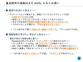 57
■ 通常の生活から見ると……
✓ スマートフォンで事足りる，契約についてきたタブレットでOK
• LINE ができるからOK
• 地区によっては 3G でがんばってるところもなくはない
• 今までの生活内で高速な回線の恩恵を受けることがなかった
• つながらないと不便かも．でもお金はかけたくない．
• 「じゃあ今まで通り ADSL の一番安いプラン ♡」「ゲームはスマホね」
■ 情報技術を学びたい学生から見ると……
✓ 最近の流行り技術は割と重たい
• RaspberryPi がんばる！ → アップデートに何日かかるの……
• ゲーム作る！ → Unity，UE ダウンロードが終わらない……
• AR，VRとか頑張るぞ！ → 開発環境のダウンロードが終わらない……
• Web と連携して何かをつくろう！ → デバッグのうち何割が通信待ち？
• 「おかあさん光にしてほしいです😢」「テザリングがあるでしょ」
 