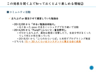 5
■コミュニティ活動
✓ 立ち上げ or 復活させて運営していた勉強会
• 2012/08 から「ゆるい勉強会@旭川」
• 元々あった aosc の名をハッシュタグで引き継いで活動
• 2014/05 から「FuraIT (ふらいと : 富良野市)」
• ゼロから立ち上げ．最初は農家に突撃したり，生徒を呼びまくった
りして何とか形を保っていた
• 2018/01 から「ふらのみらいらぼ」と共同でプログラミング教室
• どちらも 15 ～ 30 人くらいはコンスタントに集まる会に成長
 