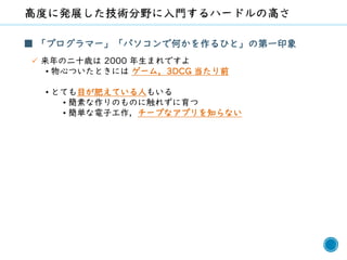 63
■ 「プログラマー」「パソコンで何かを作るひと」の第一印象
✓ 来年の二十歳は 2000 年生まれですよ
• 物心ついたときには ゲーム，3DCG 当たり前
• とても目が肥えている人もいる
• 簡素な作りのものに触れずに育つ
• 簡単な電子工作，チープなアプリを知らない
 