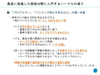 65
■ 「プログラマー」「パソコンで何かを作るひと」の第一印象
✓ 来年の二十歳は 2000 年生まれですよ
• 物心ついたときには ゲーム，3DCG 当たり前
• とても目が肥えている人もいる
• 簡素な作りのものに触れずに育つ
• 簡単な電子工作，チープなアプリを知らない
• でも，最近は個人開発のものを知る機会もある
• チープさが面白いという評価
• おれでもできるわwwという「いける感」
• 持っている情報量や情報の傾向によって成長のステップも変わる
• チープなものに触れられないと「あんなのできっこない」
• チープなものに触れられると「ちょっとやってみたい」
• 情報の流通量や選択肢の多さが極めて重要な要素
• むしろこういった情報を知ることでハードルが下がっていく（かも
 