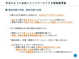 66
■ 通信回線の有無，通信回線の品質
✓ 人間まみれの都市ならば別だが，日本のすべてがそうではない
• 遠くの人間と息をするようにコミュニケーションが取れるか
• 家族や学校から得られない情報カテゴリーに容易にアクセスできるか
✓ これに技術者を志す者の視点を追加すると
• 開発したいと思ったときに開発環境が整うか
• 開発，学習の速度を通信回線が落とすことはないか
✓ 「通信品質 ∝ 学習・開発モチベーション」と思って差し支えない
• 本があるでしょ？という声もわかる
• 回線が満足でない地区で満足に技術本が手に入るか
• 通信の必要ない技術分野なら動くでしょ
• しかし学習速度はやはりインターネットを頼る部分が大きい
 