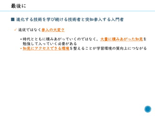 67
■ 進化する技術を学び続ける技術者と突如参入する入門者
✓ 追従ではなく参入の大変さ
• 時代とともに積みあがっていくのではなく，大量に積みあがった知見を
勉強して入っていく必要がある
• 知見にアクセスできる環境を整えることが学習環境の質向上につながる
 