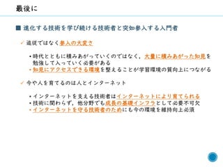 68
■ 進化する技術を学び続ける技術者と突如参入する入門者
✓ 追従ではなく参入の大変さ
• 時代とともに積みあがっていくのではなく，大量に積みあがった知見を
勉強して入っていく必要がある
• 知見にアクセスできる環境を整えることが学習環境の質向上につながる
✓ 今や人を育てるのは人とインターネット
• インターネットを支える技術者はインターネットにより育てられる
• 技術に関わらず，他分野でも成長の基礎インフラとして必要不可欠
• インターネットを守る技術者のためにも今の環境を維持向上必須
 