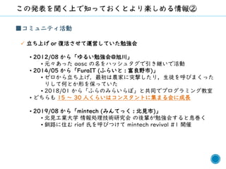6
■コミュニティ活動
✓ 立ち上げ or 復活させて運営していた勉強会
• 2012/08 から「ゆるい勉強会@旭川」
• 元々あった aosc の名をハッシュタグで引き継いで活動
• 2014/05 から「FuraIT (ふらいと : 富良野市)」
• ゼロから立ち上げ．最初は農家に突撃したり，生徒を呼びまくった
りして何とか形を保っていた
• 2018/01 から「ふらのみらいらぼ」と共同でプログラミング教室
• どちらも 15 ～ 30 人くらいはコンスタントに集まる会に成長
• 2019/08 から「mintech (みんてっく : 北見市)」
• 北見工業大学 情報処理技術研究会 の後輩が勉強会すると息巻く
• 釧路に住む riaf 氏を呼びつけて mintech revival #1 開催
 