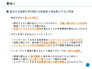 69
■ 進化する技術を学び続ける技術者と突如参入する入門者
✓ 追従ではなく参入の大変さ
• 時代とともに積みあがっていくのではなく，大量に積みあがった知見を
勉強して入っていく必要がある
• 知見にアクセスできる環境を整えることが学習環境の質向上につながる
✓ 今や人を育てるのは人とインターネット
• インターネットを支える技術者はインターネットにより育てられる
• 技術に関わらず，他分野でも成長の基礎インフラとして必要不可欠
• インターネットを守る技術者のためにも今の環境を維持向上必須
✓ インターネット環境を整えるという育成アプローチは「待ちの姿勢」
• 環境を整える = 道の整備 → 道を知らなければこちらに来ない
• 整備した道をいかに使って導くかという観点が必要
• インターネットを支える技術者の卵に必要な情報とはなんだろうか
 