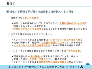 70
■ 進化する技術を学び続ける技術者と突如参入する入門者
✓ 追従ではなく参入の大変さ
• 時代とともに積みあがっていくのではなく，大量に積みあがった知見を
勉強して入っていく必要がある
• 知見にアクセスできる環境を整えることが学習環境の質向上につながる
✓ 今や人を育てるのは人とインターネット
• インターネットを支える技術者はインターネットにより育てられる
• 技術に関わらず，他分野でも成長の基礎インフラとして必要不可欠
• インターネットを守る技術者のためにも今の環境を維持向上必須
✓ インターネット環境を整えるという育成アプローチは「待ちの姿勢」
• 環境を整える = 道の整備 → 道を知らなければこちらに来ない
• 整備した道をいかに使って導くかという観点が必要
• インターネットを支える技術者の卵に必要な情報とはなんだろうか
足で稼ぐタイプの自分にできることが何かも考えていきます！🙇
 