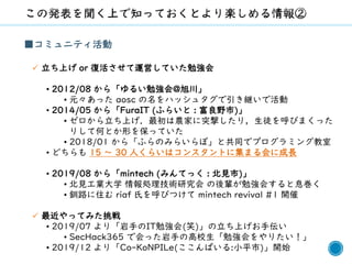 7
■コミュニティ活動
✓ 立ち上げ or 復活させて運営していた勉強会
• 2012/08 から「ゆるい勉強会@旭川」
• 元々あった aosc の名をハッシュタグで引き継いで活動
• 2014/05 から「FuraIT (ふらいと : 富良野市)」
• ゼロから立ち上げ．最初は農家に突撃したり，生徒を呼びまくった
りして何とか形を保っていた
• 2018/01 から「ふらのみらいらぼ」と共同でプログラミング教室
• どちらも 15 ～ 30 人くらいはコンスタントに集まる会に成長
• 2019/08 から「mintech (みんてっく : 北見市)」
• 北見工業大学 情報処理技術研究会 の後輩が勉強会すると息巻く
• 釧路に住む riaf 氏を呼びつけて mintech revival #1 開催
✓ 最近やってみた挑戦
• 2019/07 より「岩手のIT勉強会(笑)」の立ち上げお手伝い
• SecHack365 で会った岩手の高校生「勉強会をやりたい！」
• 2019/12 より「Co-KoNPILe(ここんぱいる:小平市)」開始
 
