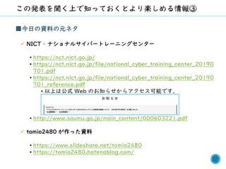 8
■今日の資料の元ネタ
✓ NICT – ナショナルサイバートレーニングセンター
• https://nct.nict.go.jp/
• https://nct.nict.go.jp/file/national_cyber_training_center_20190
701.pdf
• https://nct.nict.go.jp/file/national_cyber_training_center_20190
701_reference.pdf
• 以上は公式 Web のお知らせからアクセス可能です．
• http://www.soumu.go.jp/main_content/000603221.pdf
✓ tomio2480 が作った資料
• https://www.slideshare.net/tomio2480
• https://tomio2480.hatenablog.com/
 