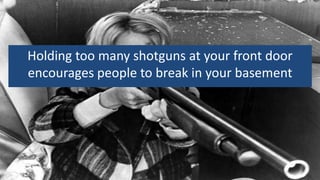 Holding too many shotguns at your front door
encourages people to break in your basement
 