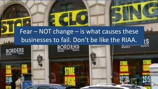 Fear – NOT change – is what causes these
businesses to fail. Don’t be like the RIAA.
 
