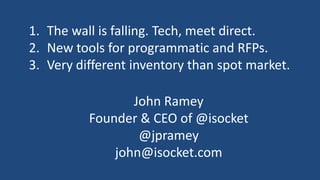 1. The wall is falling. Tech, meet direct.
2. New tools for programmatic and RFPs.
3. Very different inventory than spot market.

                 John Ramey
          Founder & CEO of @isocket
                  @jpramey
              john@isocket.com
 