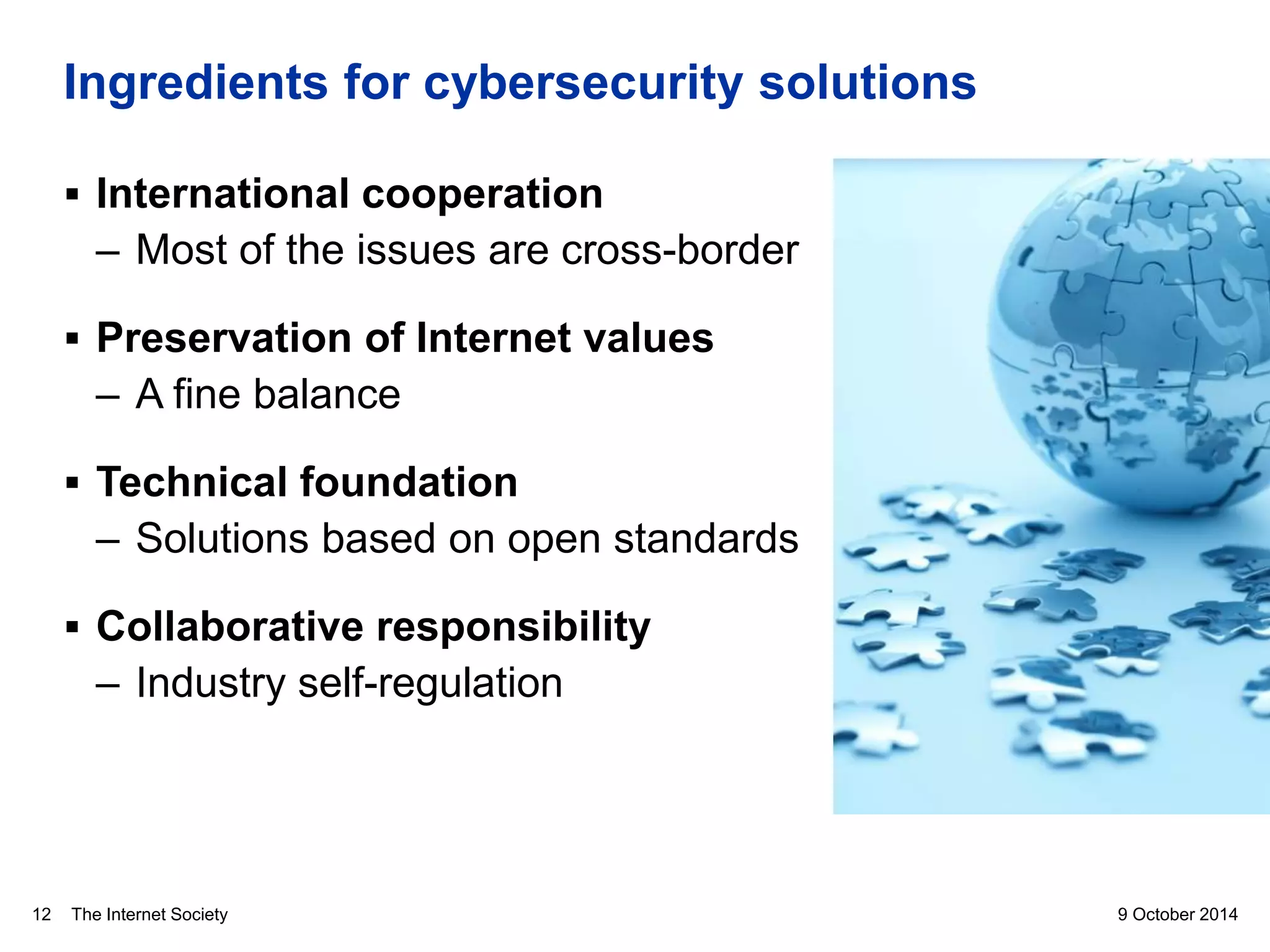 The Internet Society
Ingredients for cybersecurity solutions
9 October 201412
 International cooperation
– Most of the issues are cross-border
 Preservation of Internet values
– A fine balance
 Technical foundation
– Solutions based on open standards
 Collaborative responsibility
– Industry self-regulation
 