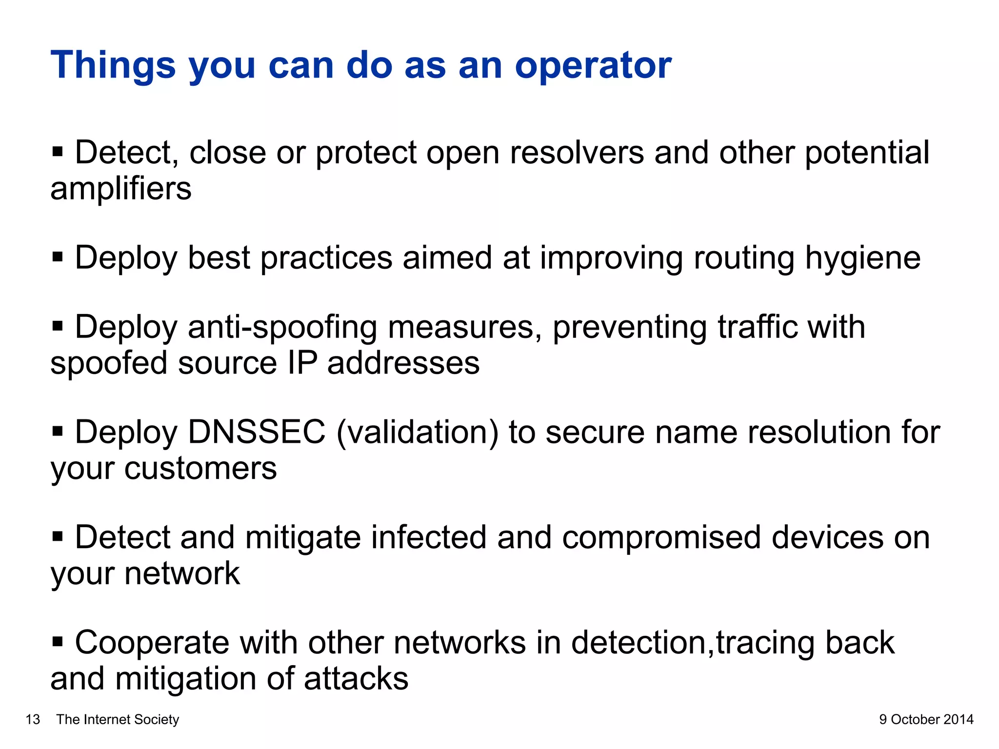 The Internet Society
Things you can do as an operator
 Detect, close or protect open resolvers and other potential
amplifiers
 Deploy best practices aimed at improving routing hygiene
 Deploy anti-spoofing measures, preventing traffic with
spoofed source IP addresses
 Deploy DNSSEC (validation) to secure name resolution for
your customers
 Detect and mitigate infected and compromised devices on
your network
 Cooperate with other networks in detection,tracing back
and mitigation of attacks
9 October 201413
 