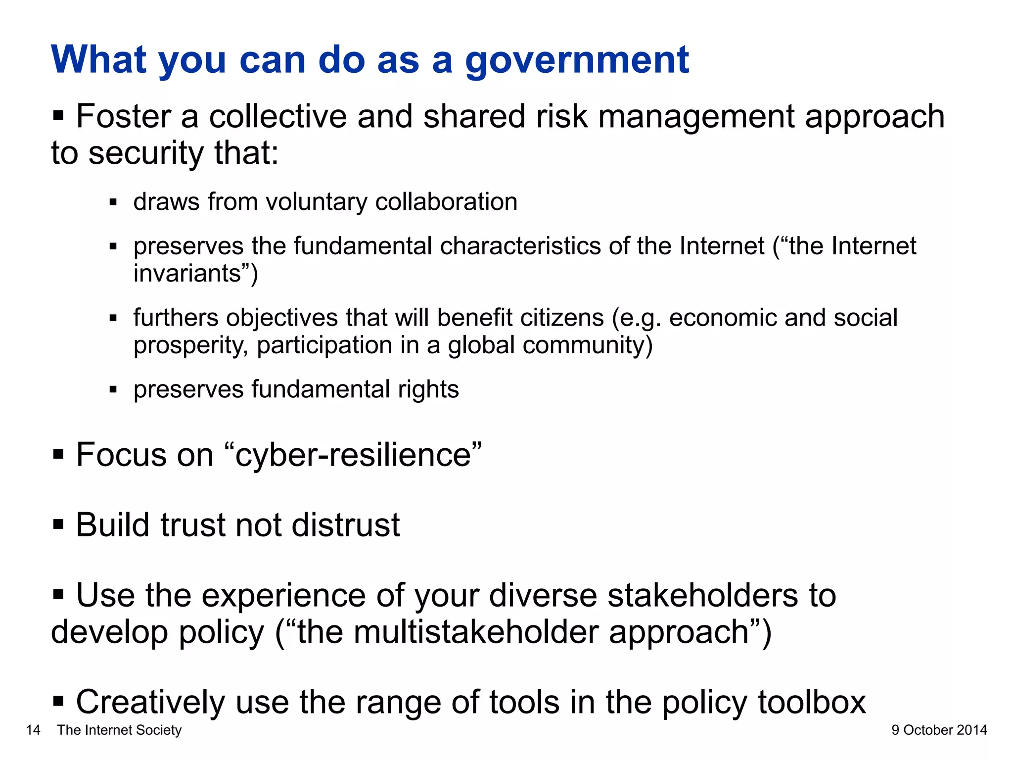 The Internet Society
What you can do as a government
 Foster a collective and shared risk management approach
to security that:
 draws from voluntary collaboration
 preserves the fundamental characteristics of the Internet (“the Internet
invariants”)
 furthers objectives that will benefit citizens (e.g. economic and social
prosperity, participation in a global community)
 preserves fundamental rights
 Focus on “cyber-resilience”
 Build trust not distrust
 Use the experience of your diverse stakeholders to
develop policy (“the multistakeholder approach”)
 Creatively use the range of tools in the policy toolbox
9 October 201414
 