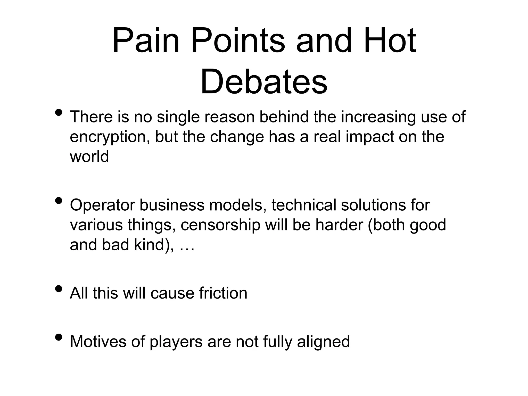Pain Points and Hot
Debates
• There is no single reason behind the increasing use of
encryption, but the change has a real impact on the
world
• Operator business models, technical solutions for
various things, censorship will be harder (both good
and bad kind), …
• All this will cause friction
• Motives of players are not fully aligned
 