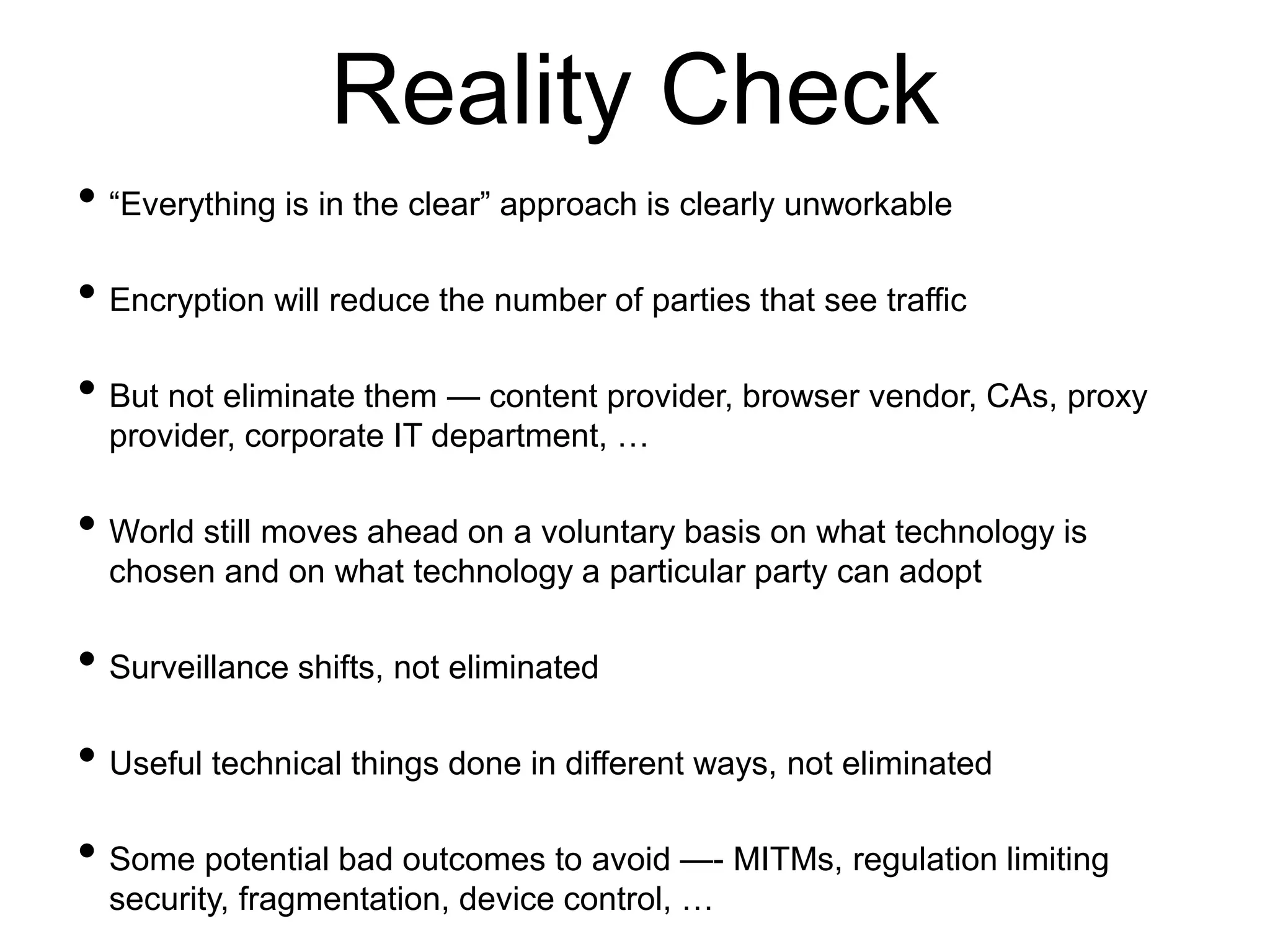 Reality Check
• “Everything is in the clear” approach is clearly unworkable
• Encryption will reduce the number of parties that see traffic
• But not eliminate them — content provider, browser vendor, CAs, proxy
provider, corporate IT department, …
• World still moves ahead on a voluntary basis on what technology is
chosen and on what technology a particular party can adopt
• Surveillance shifts, not eliminated
• Useful technical things done in different ways, not eliminated
• Some potential bad outcomes to avoid —- MITMs, regulation limiting
security, fragmentation, device control, …
 