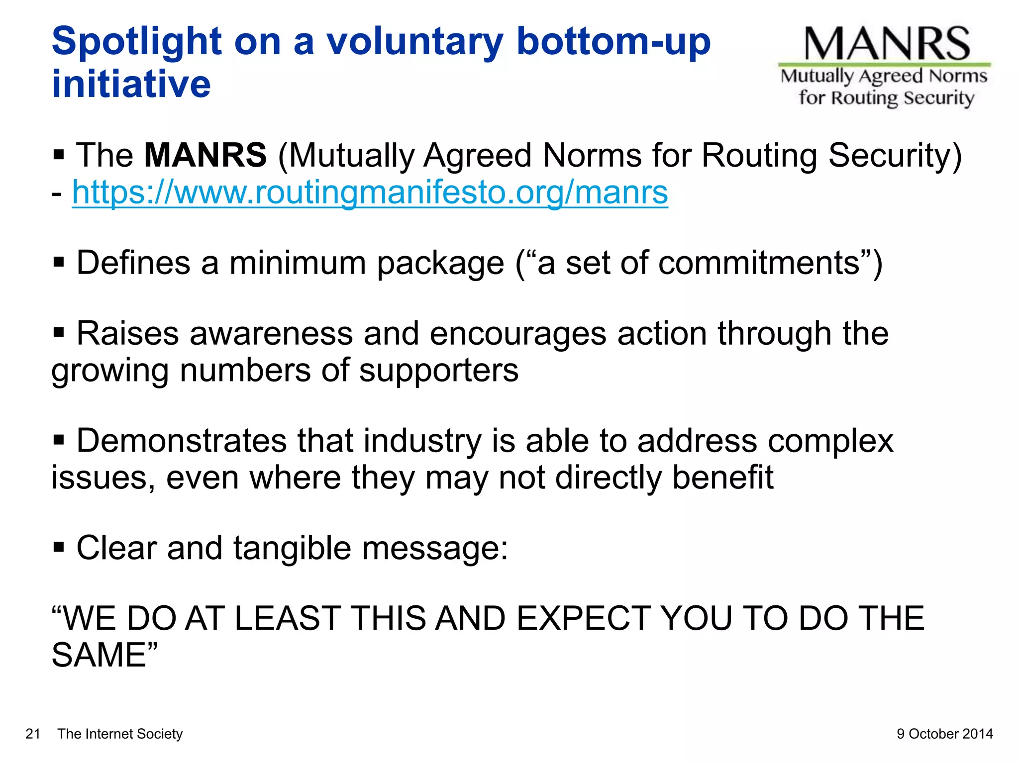 The Internet Society
Spotlight on a voluntary bottom-up
initiative
 The MANRS (Mutually Agreed Norms for Routing Security)
- https://www.routingmanifesto.org/manrs
 Defines a minimum package (“a set of commitments”)
 Raises awareness and encourages action through the
growing numbers of supporters
 Demonstrates that industry is able to address complex
issues, even where they may not directly benefit
 Clear and tangible message:
“WE DO AT LEAST THIS AND EXPECT YOU TO DO THE
SAME”
9 October 201421
 