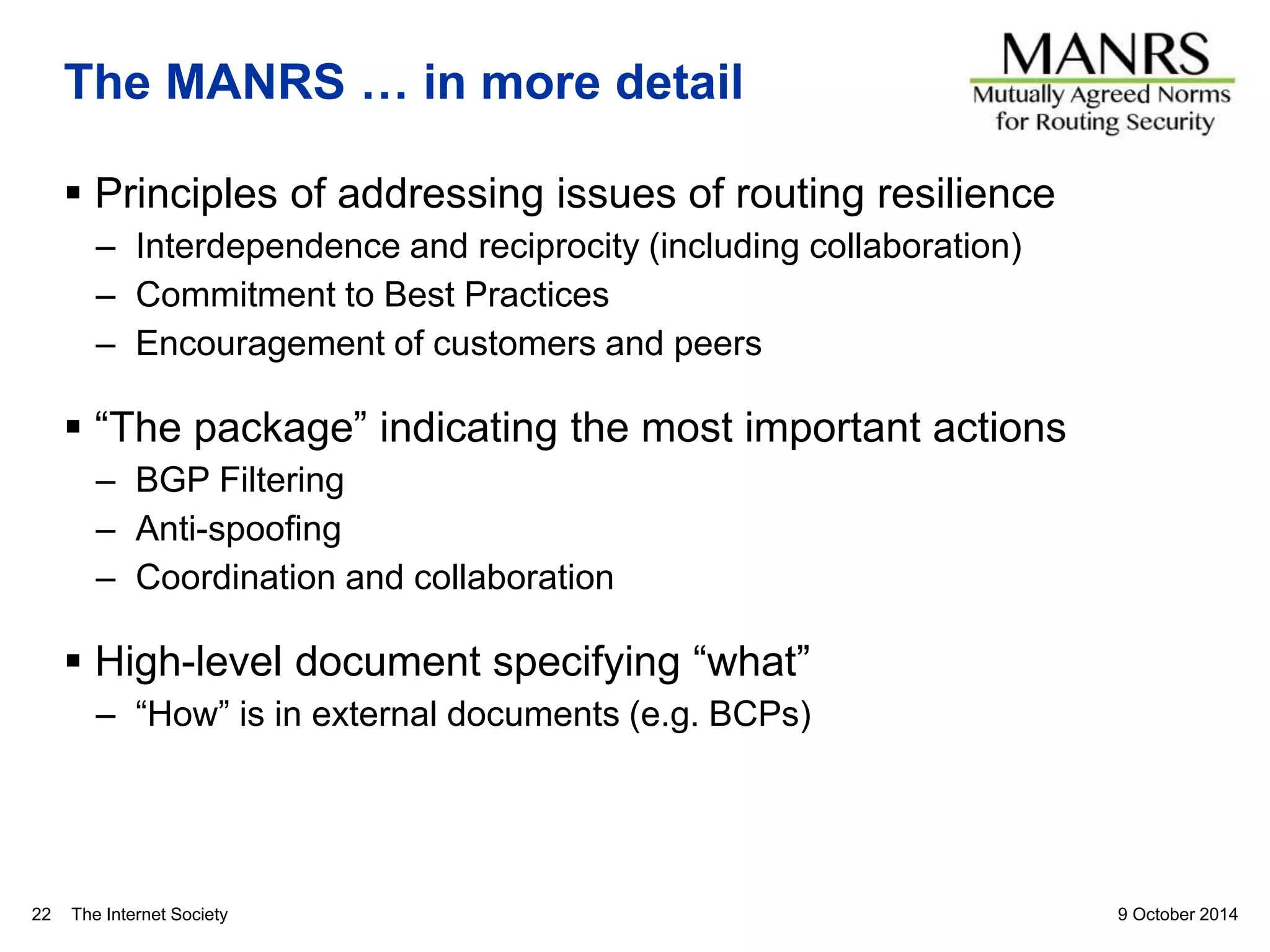The Internet Society
The MANRS … in more detail
 Principles of addressing issues of routing resilience
– Interdependence and reciprocity (including collaboration)
– Commitment to Best Practices
– Encouragement of customers and peers
 “The package” indicating the most important actions
– BGP Filtering
– Anti-spoofing
– Coordination and collaboration
 High-level document specifying “what”
– “How” is in external documents (e.g. BCPs)
9 October 201422
 