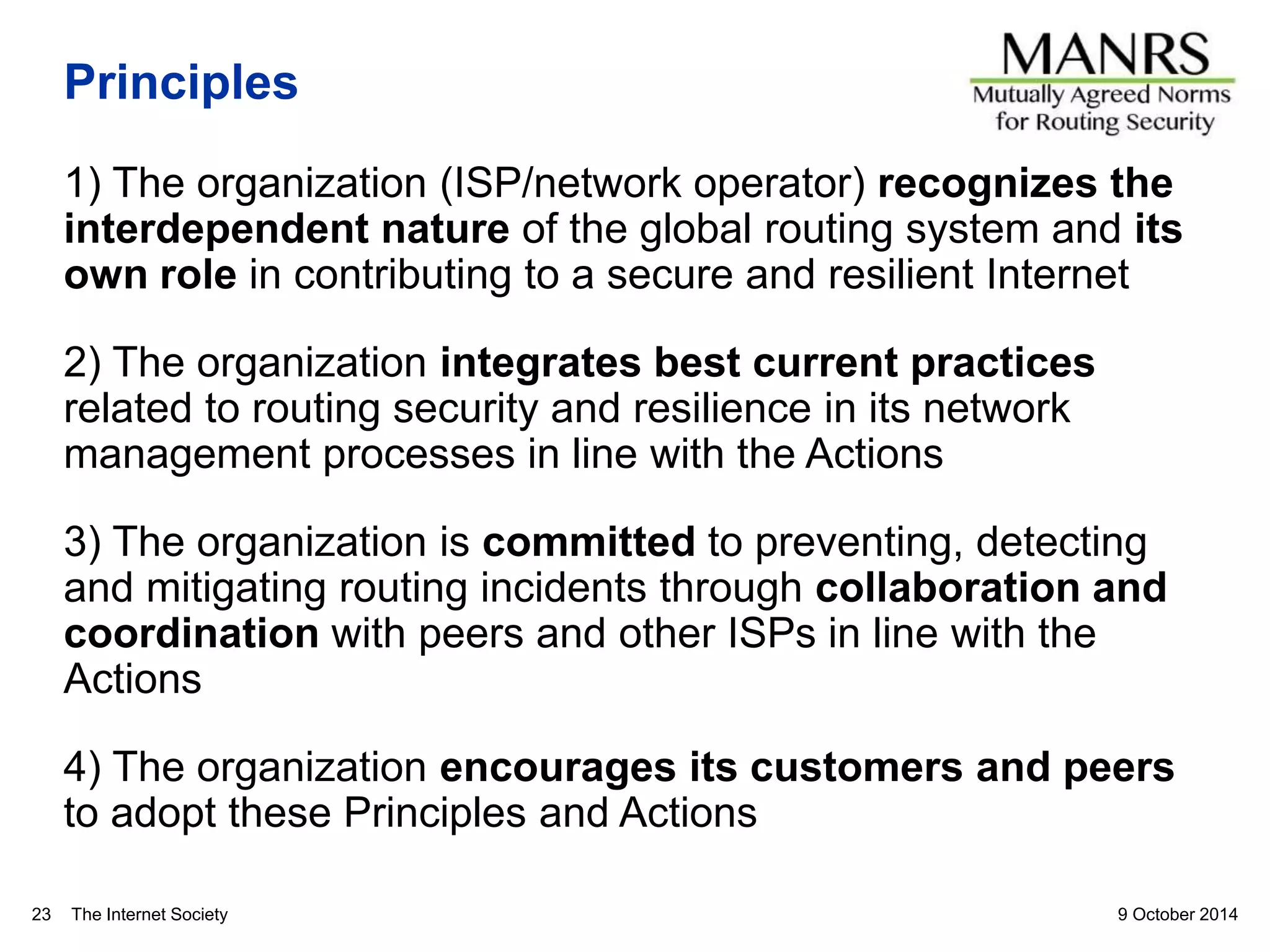 The Internet Society
Principles
1) The organization (ISP/network operator) recognizes the
interdependent nature of the global routing system and its
own role in contributing to a secure and resilient Internet
2) The organization integrates best current practices
related to routing security and resilience in its network
management processes in line with the Actions
3) The organization is committed to preventing, detecting
and mitigating routing incidents through collaboration and
coordination with peers and other ISPs in line with the
Actions
4) The organization encourages its customers and peers
to adopt these Principles and Actions
9 October 201423
 