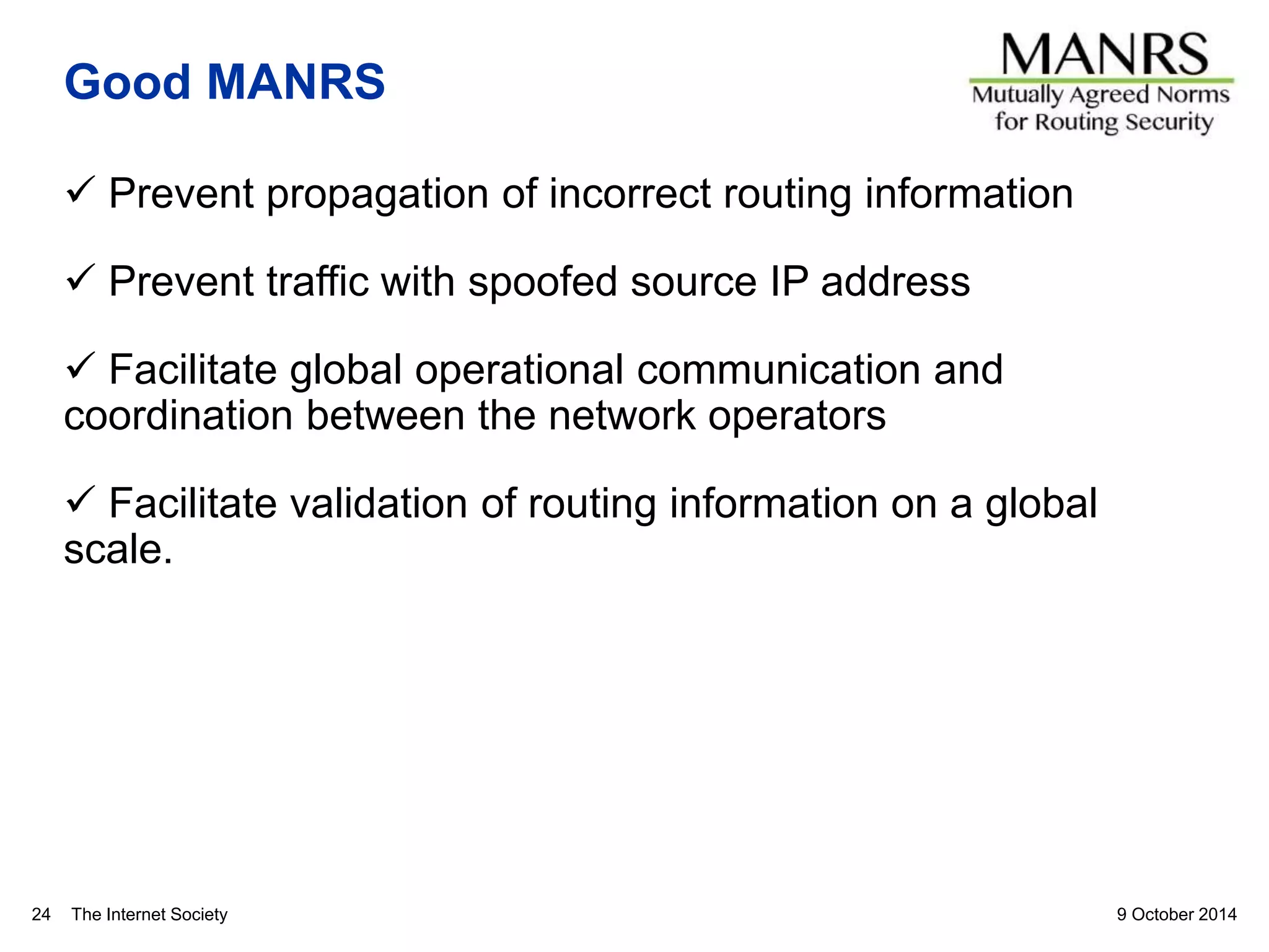 The Internet Society
Good MANRS
 Prevent propagation of incorrect routing information
 Prevent traffic with spoofed source IP address
 Facilitate global operational communication and
coordination between the network operators
 Facilitate validation of routing information on a global
scale.
9 October 201424
 