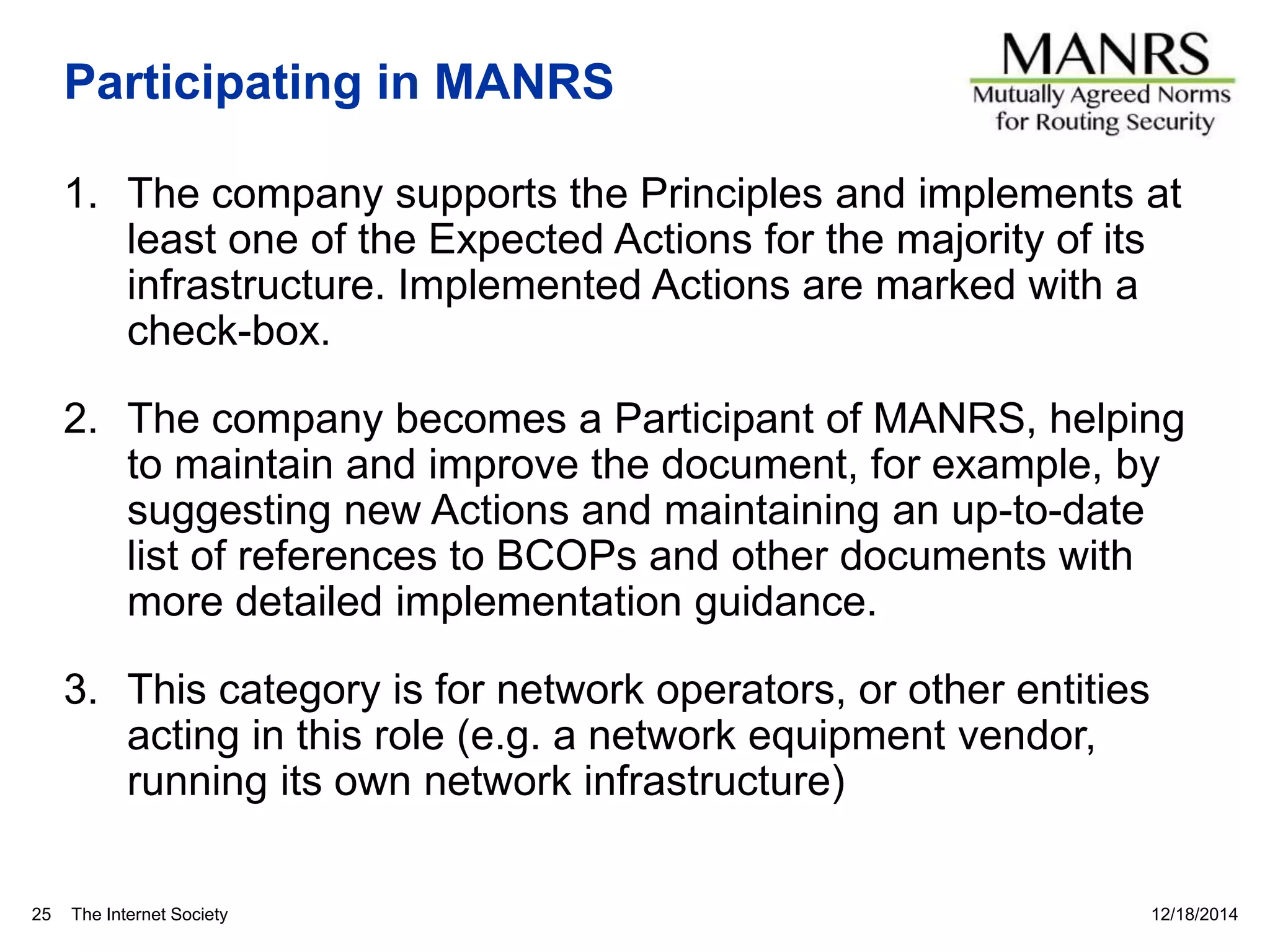 The Internet Society
Participating in MANRS
1. The company supports the Principles and implements at
least one of the Expected Actions for the majority of its
infrastructure. Implemented Actions are marked with a
check-box.
2. The company becomes a Participant of MANRS, helping
to maintain and improve the document, for example, by
suggesting new Actions and maintaining an up-to-date
list of references to BCOPs and other documents with
more detailed implementation guidance.
3. This category is for network operators, or other entities
acting in this role (e.g. a network equipment vendor,
running its own network infrastructure)
12/18/201425
 