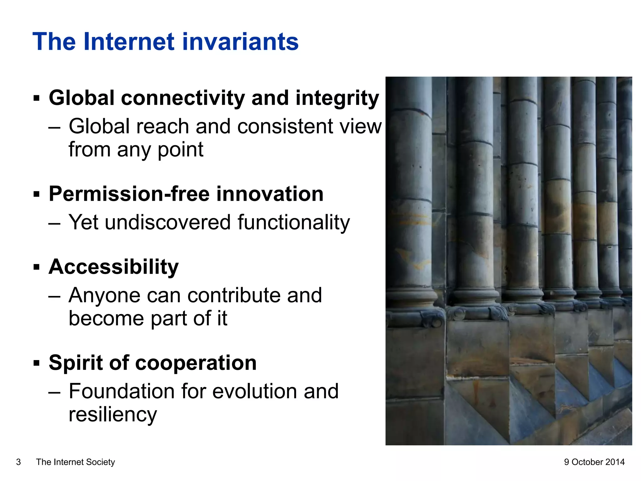 The Internet Society
The Internet invariants
9 October 20143
 Global connectivity and integrity
– Global reach and consistent view
from any point
 Permission-free innovation
– Yet undiscovered functionality
 Accessibility
– Anyone can contribute and
become part of it
 Spirit of cooperation
– Foundation for evolution and
resiliency
 