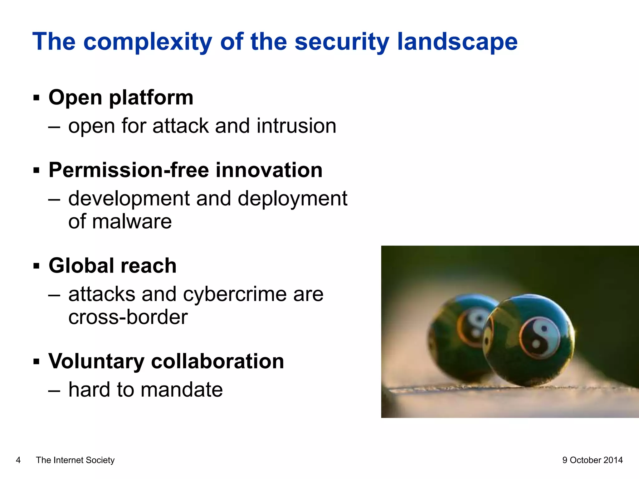 The Internet Society
The complexity of the security landscape
9 October 20144
 Open platform
– open for attack and intrusion
 Permission-free innovation
– development and deployment
of malware
 Global reach
– attacks and cybercrime are
cross-border
 Voluntary collaboration
– hard to mandate
 