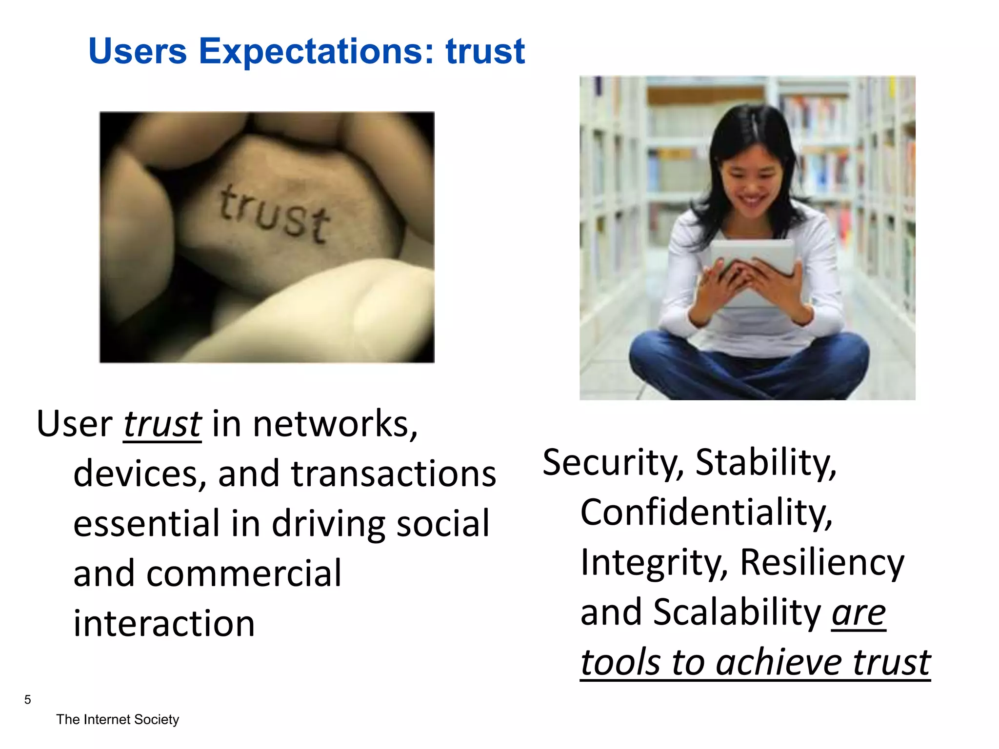 The Internet Society
5
Users Expectations: trust
User trust in networks,
devices, and transactions
essential in driving social
and commercial
interaction
Security, Stability,
Confidentiality,
Integrity, Resiliency
and Scalability are
tools to achieve trust
 