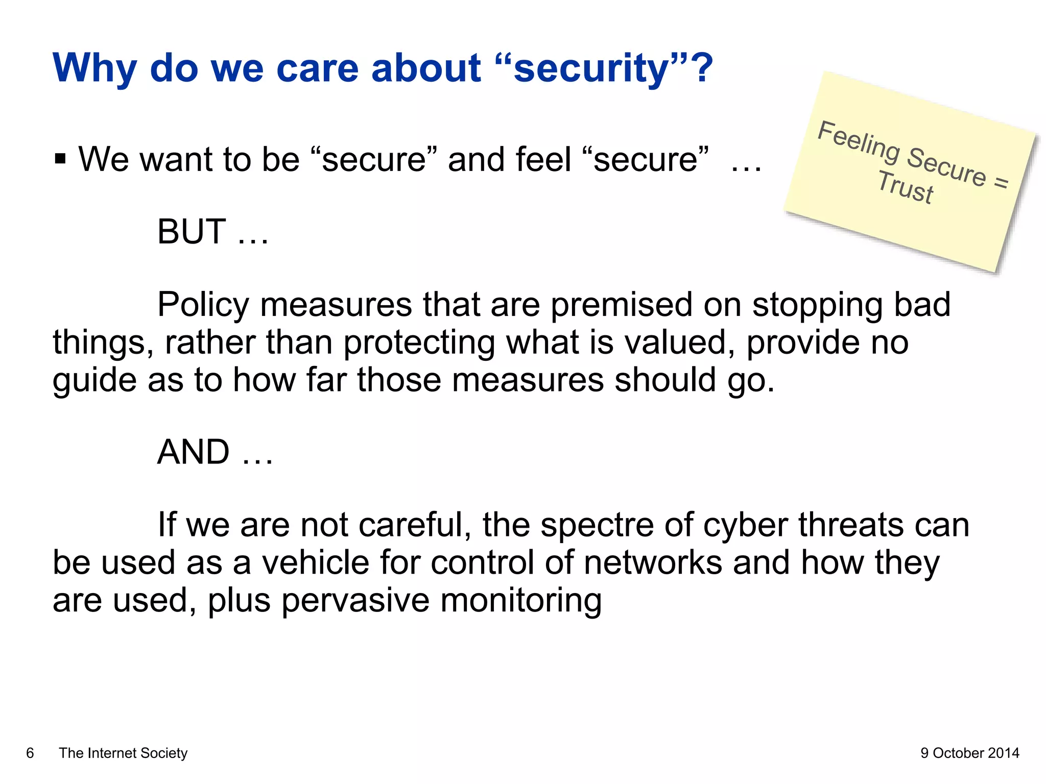 The Internet Society
Why do we care about “security”?
 We want to be “secure” and feel “secure” …
BUT …
Policy measures that are premised on stopping bad
things, rather than protecting what is valued, provide no
guide as to how far those measures should go.
AND …
If we are not careful, the spectre of cyber threats can
be used as a vehicle for control of networks and how they
are used, plus pervasive monitoring
9 October 20146
 