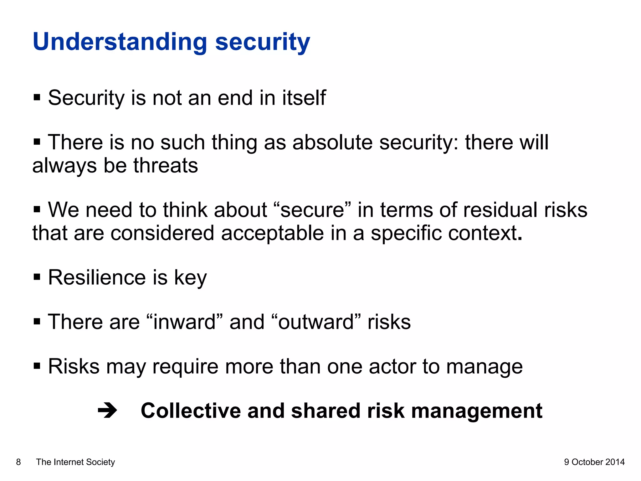 The Internet Society
Understanding security
 Security is not an end in itself
 There is no such thing as absolute security: there will
always be threats
 We need to think about “secure” in terms of residual risks
that are considered acceptable in a specific context.
 Resilience is key
 There are “inward” and “outward” risks
 Risks may require more than one actor to manage
 Collective and shared risk management
9 October 20148
 