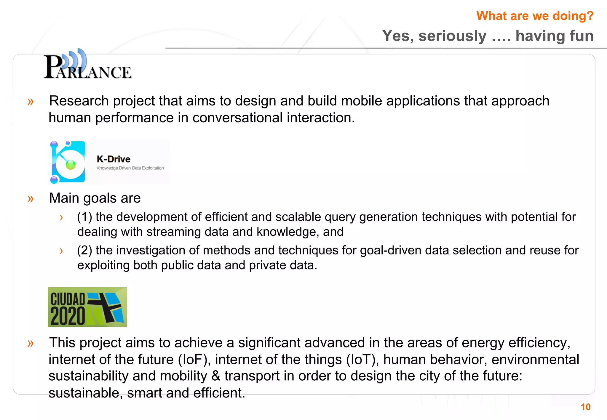 What are we doing? 
Yes, seriously …. having fun 
10 
» Research project that aims to design and build mobile applications that approach 
human performance in conversational interaction. 
» Main goals are 
› (1) the development of efficient and scalable query generation techniques with potential for 
dealing with streaming data and knowledge, and 
› (2) the investigation of methods and techniques for goal-driven data selection and reuse for 
exploiting both public data and private data. 
» This project aims to achieve a significant advanced in the areas of energy efficiency, 
internet of the future (IoF), internet of the things (IoT), human behavior, environmental 
sustainability and mobility & transport in order to design the city of the future: 
sustainable, smart and efficient. 
 