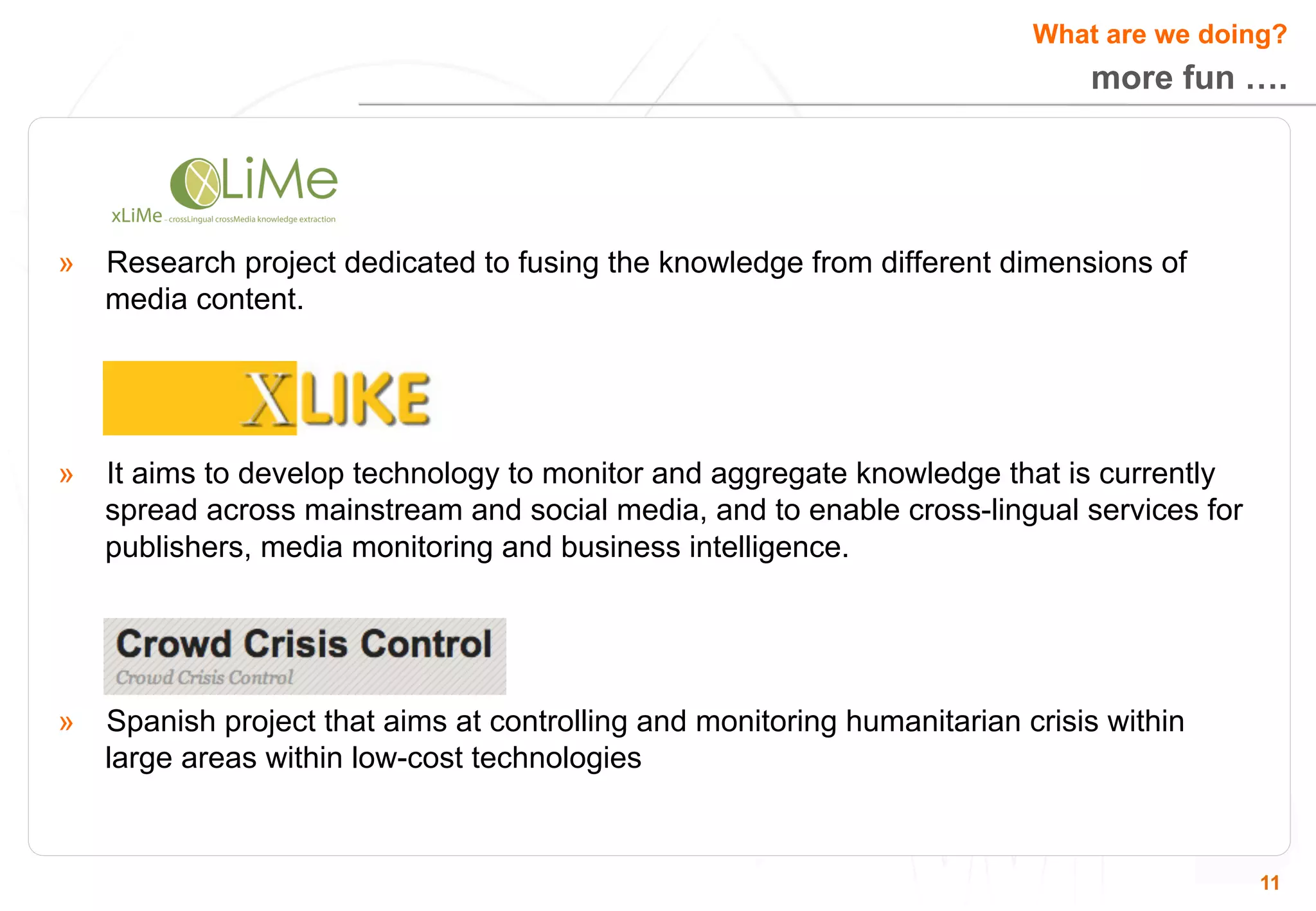 What are we doing? 
more fun …. 
11 
» Research project dedicated to fusing the knowledge from different dimensions of 
media content. 
» It aims to develop technology to monitor and aggregate knowledge that is currently 
spread across mainstream and social media, and to enable cross-lingual services for 
publishers, media monitoring and business intelligence. 
» Spanish project that aims at controlling and monitoring humanitarian crisis within 
large areas within low-cost technologies 
 